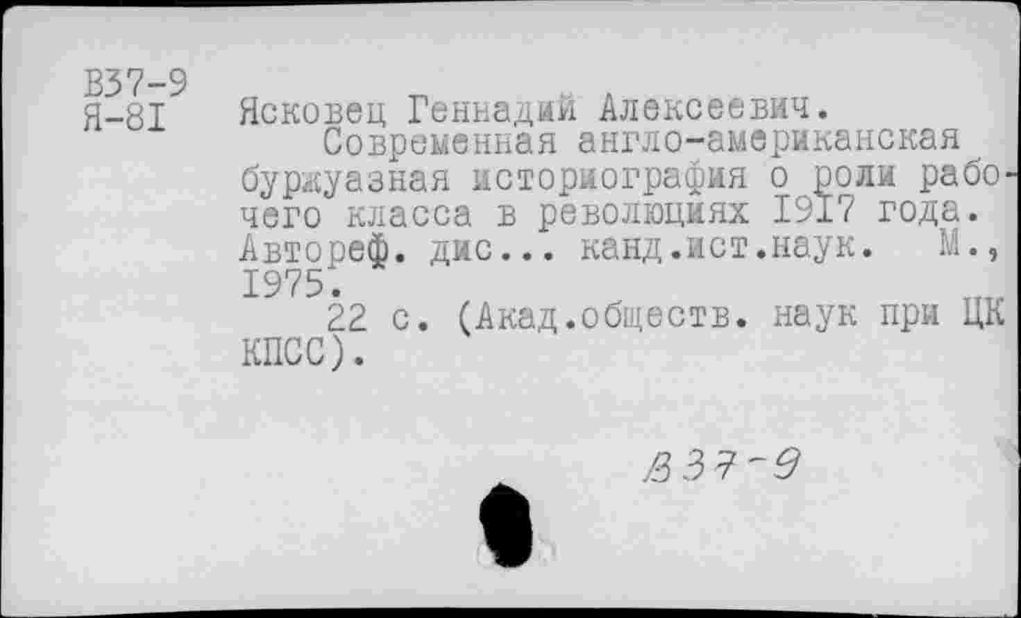 ﻿В37-9
Я-81
Ясковец Геннадий Алексеевич.
Современная англо-американская буржуазная историография о роли рабо^ чего класса в революциях 1917 года. Автореф. дис... канд.ист.наук. М., 1975.
22 с. (Акад.обществ, наук при ЦК КПСС).
$37'3